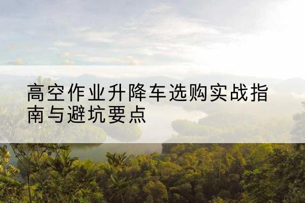 红桥区升降车怎么选-高空作业升降车选购实战指南与避坑要点