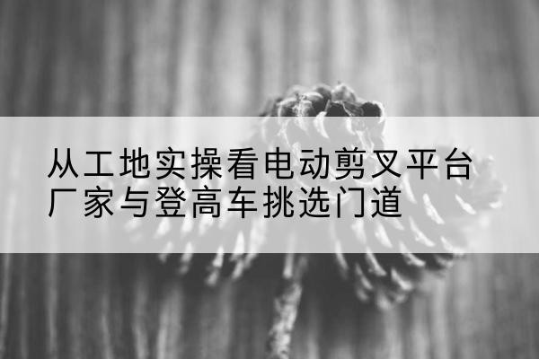 红桥区电动剪叉升降平台厂家-从工地实操看电动剪叉平台厂家与登高车挑选门道