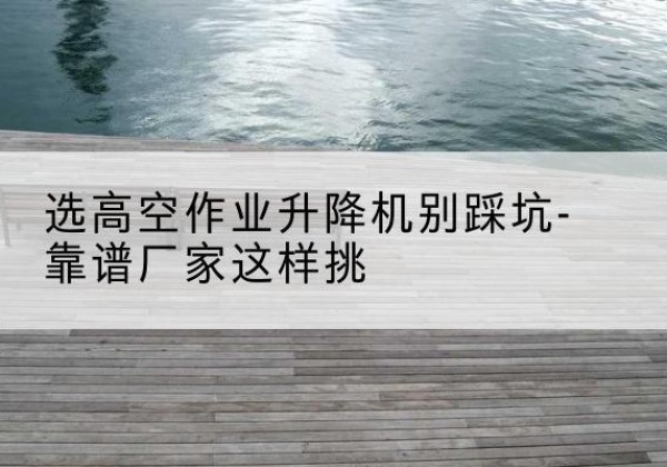 红桥区剪叉式升降机厂家-选高空作业升降机别踩坑-靠谱厂家这样挑