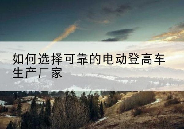 红桥区电动登高车厂家-如何选择可靠的电动登高车生产厂家