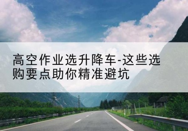红桥区升降车厂家-高空作业选升降车-这些选购要点助你*避坑