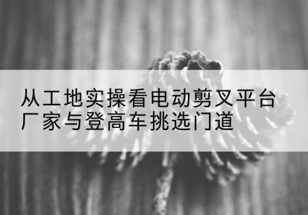 红桥区电动剪叉升降平台厂家-从工地实操看电动剪叉平台厂家与登高车挑选门道